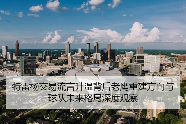 特雷杨交易流言升温背后老鹰重建方向与球队未来格局深度观察