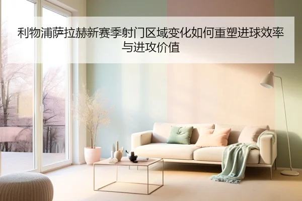 利物浦萨拉赫新赛季射门区域变化如何重塑进球效率与进攻价值