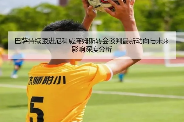 巴萨持续跟进尼科威廉姆斯转会谈判最新动向与未来影响深度分析
