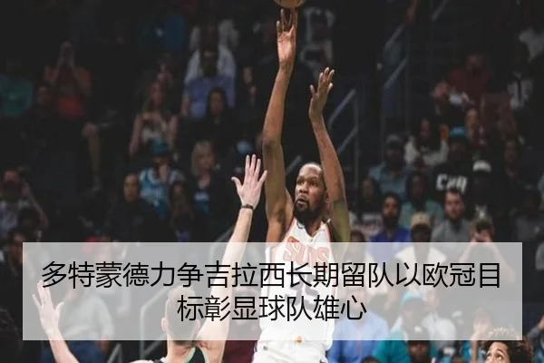 多特蒙德力争吉拉西长期留队以欧冠目标彰显球队雄心